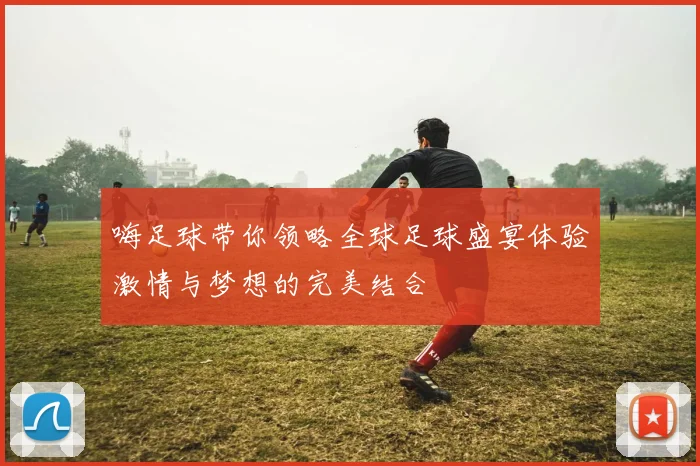 嗨足球带你领略全球足球盛宴体验激情与梦想的完美结合
