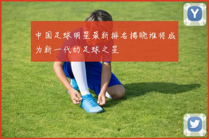 中国足球明星最新排名揭晓谁将成为新一代的足球之星