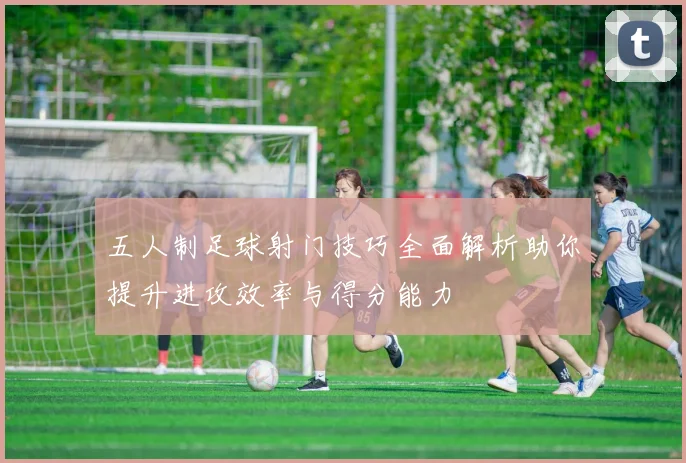 五人制足球射门技巧全面解析助你提升进攻效率与得分能力