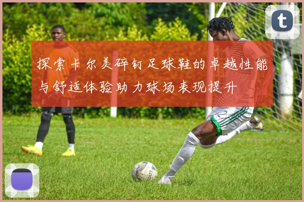 探索卡尔美碎钉足球鞋的卓越性能与舒适体验助力球场表现提升