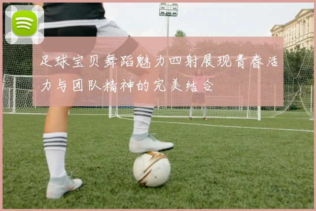 足球宝贝舞蹈魅力四射展现青春活力与团队精神的完美结合