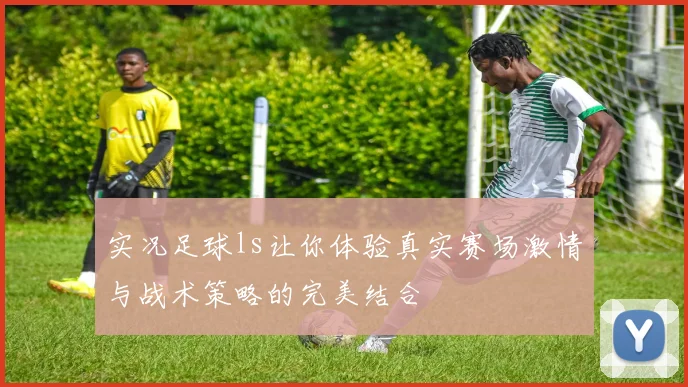 实况足球ls让你体验真实赛场激情与战术策略的完美结合