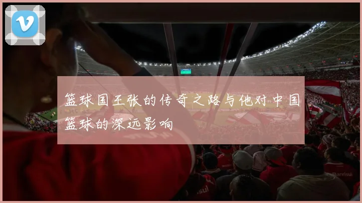 篮球国王张的传奇之路与他对中国篮球的深远影响