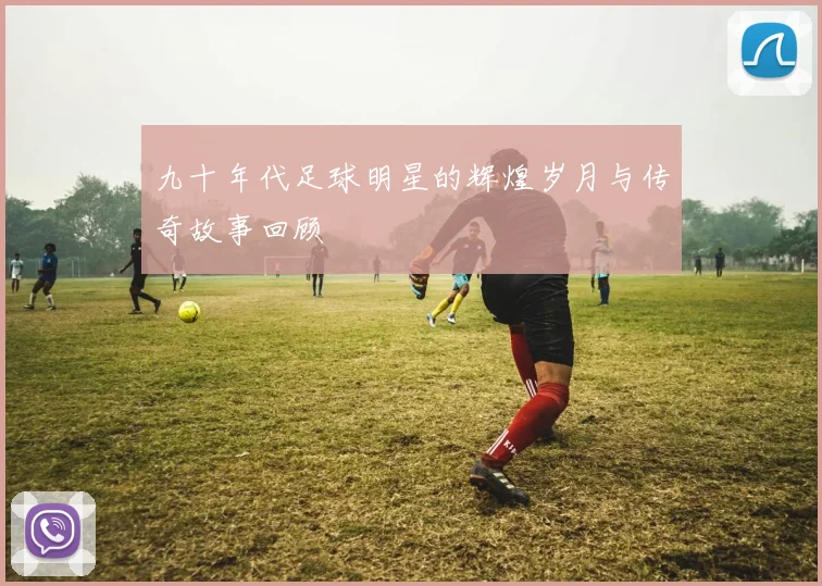 九十年代足球明星的辉煌岁月与传奇故事回顾