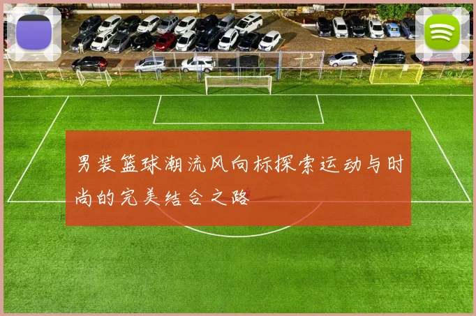男装篮球潮流风向标探索运动与时尚的完美结合之路